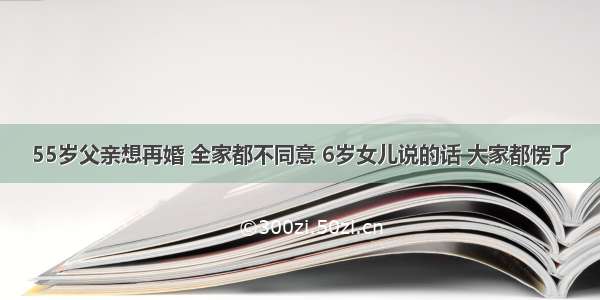 55岁父亲想再婚 全家都不同意 6岁女儿说的话 大家都愣了