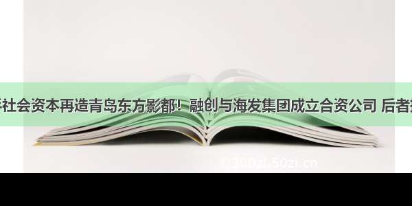 国资联手社会资本再造青岛东方影都！融创与海发集团成立合资公司 后者持股45%