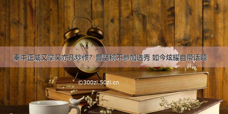 秦牛正威又拿吴亦凡炒作？曾坚称不参加选秀 如今炫耀自带话题