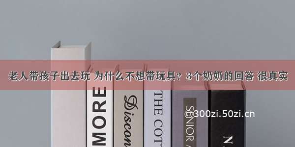 老人带孩子出去玩 为什么不想带玩具？3个奶奶的回答 很真实