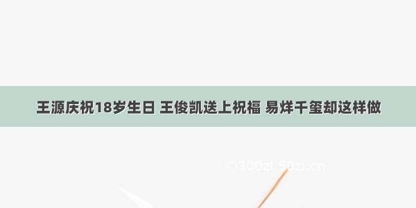 王源庆祝18岁生日 王俊凯送上祝福 易烊千玺却这样做