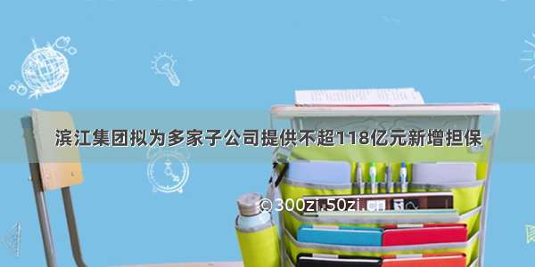 滨江集团拟为多家子公司提供不超118亿元新增担保