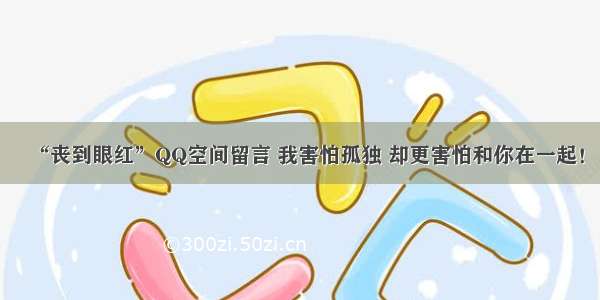 “丧到眼红”QQ空间留言 我害怕孤独 却更害怕和你在一起！