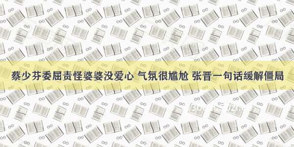 蔡少芬委屈责怪婆婆没爱心 气氛很尴尬 张晋一句话缓解僵局