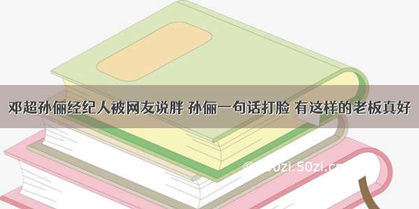 邓超孙俪经纪人被网友说胖 孙俪一句话打脸 有这样的老板真好