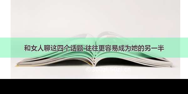 和女人聊这四个话题 往往更容易成为她的另一半