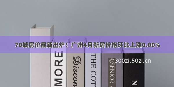 70城房价最新出炉！广州4月新房价格环比上涨0.00%