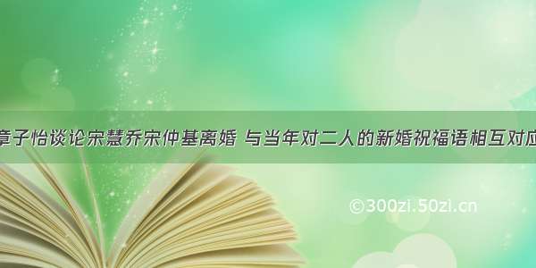 章子怡谈论宋慧乔宋仲基离婚 与当年对二人的新婚祝福语相互对应