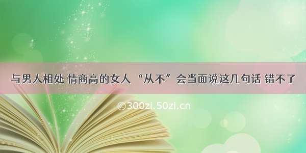 与男人相处 情商高的女人 “从不”会当面说这几句话 错不了