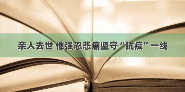 亲人去世 他强忍悲痛坚守“抗疫”一线