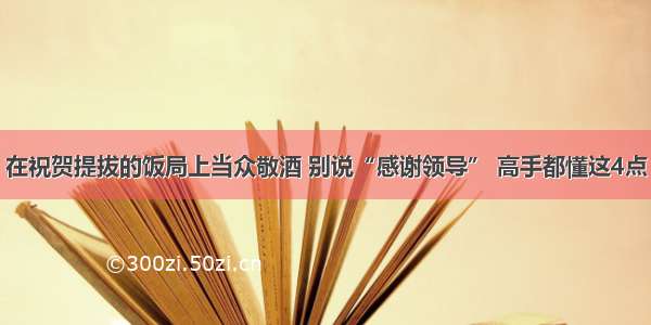 在祝贺提拔的饭局上当众敬酒 别说“感谢领导” 高手都懂这4点