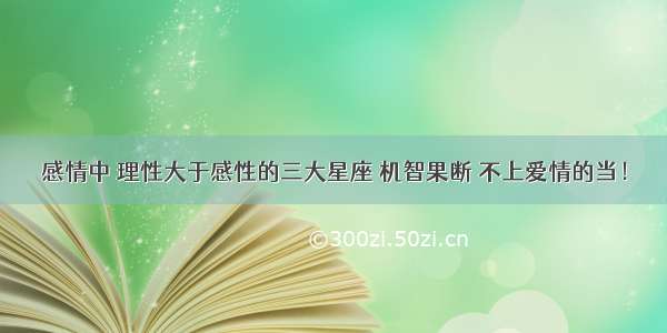 感情中 理性大于感性的三大星座 机智果断 不上爱情的当！