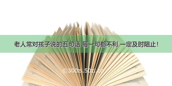 老人常对孩子说的五句话 每一句都不利 一定及时阻止！