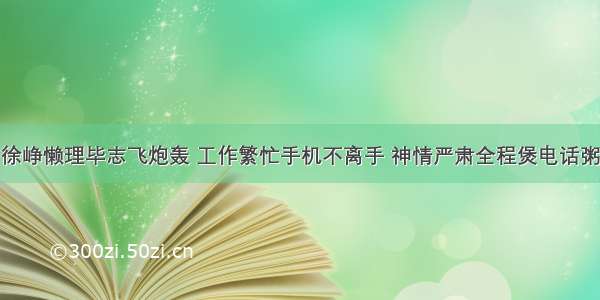 徐峥懒理毕志飞炮轰 工作繁忙手机不离手 神情严肃全程煲电话粥