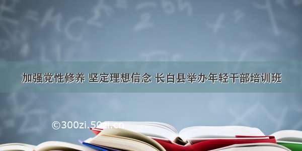 加强党性修养 坚定理想信念 长白县举办年轻干部培训班