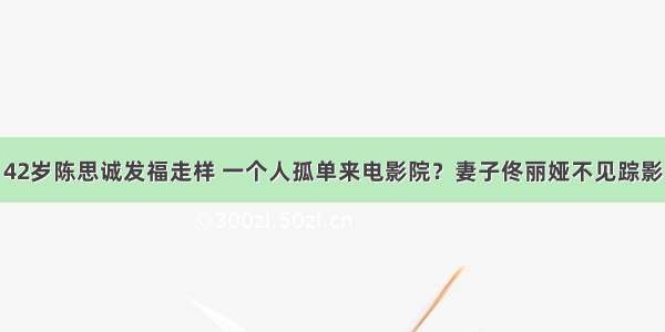 42岁陈思诚发福走样 一个人孤单来电影院？妻子佟丽娅不见踪影