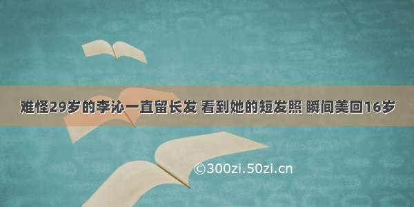 难怪29岁的李沁一直留长发 看到她的短发照 瞬间美回16岁