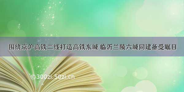 围绕京沪高铁二线打造高铁东城 临沂兰陵六城同建备受瞩目