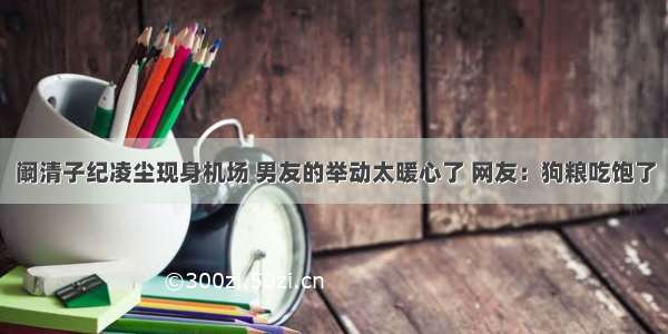 阚清子纪凌尘现身机场 男友的举动太暖心了 网友：狗粮吃饱了