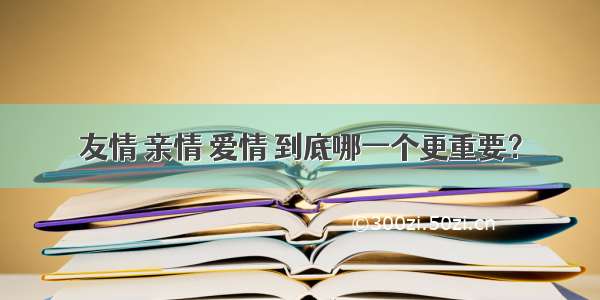 友情 亲情 爱情 到底哪一个更重要？