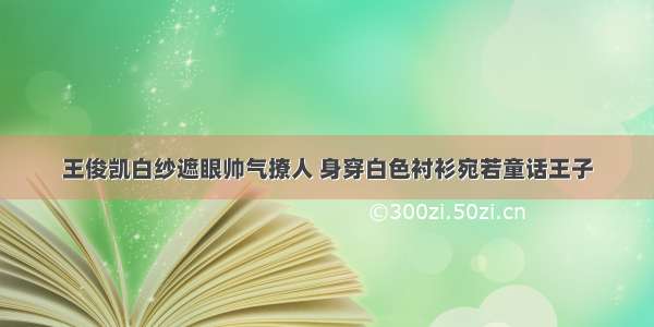 王俊凯白纱遮眼帅气撩人 身穿白色衬衫宛若童话王子