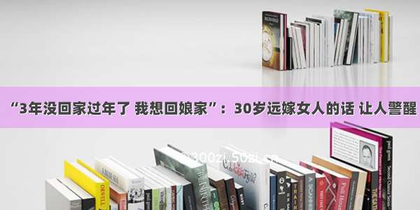 “3年没回家过年了 我想回娘家”：30岁远嫁女人的话 让人警醒