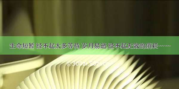 生命短暂 经不起太多等待 岁月易逝 经不起无效的消耗……