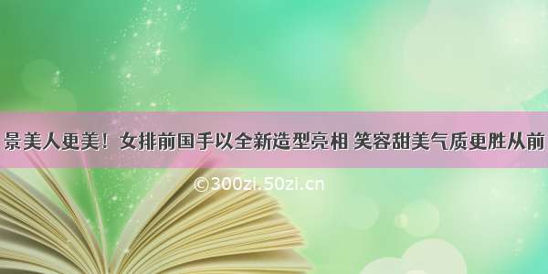 景美人更美！女排前国手以全新造型亮相 笑容甜美气质更胜从前