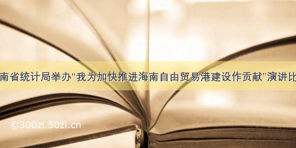 海南省统计局举办“我为加快推进海南自由贸易港建设作贡献”演讲比赛