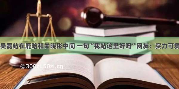 吴磊站在鹿晗和关晓彤中间 一句“我站这里好吗”网友：实力可爱