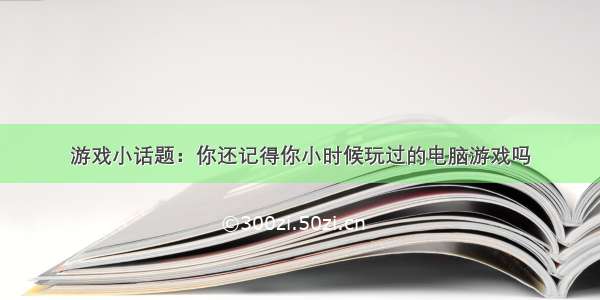 游戏小话题：你还记得你小时候玩过的电脑游戏吗