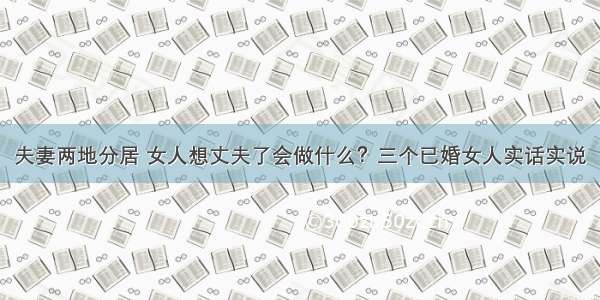 夫妻两地分居 女人想丈夫了会做什么？三个已婚女人实话实说