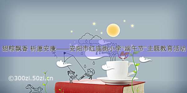 甜粽飘香 祈愿安康——安阳市红庙街小学“端午节”主题教育活动