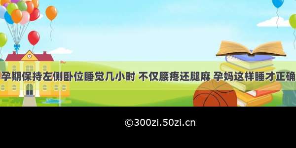 孕期保持左侧卧位睡觉几小时 不仅腰疼还腿麻 孕妈这样睡才正确