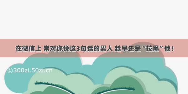 在微信上 常对你说这3句话的男人 趁早还是“拉黑”他！