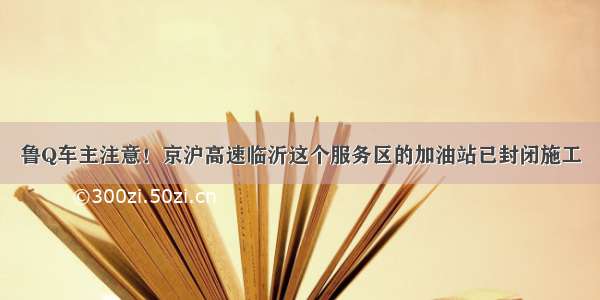 鲁Q车主注意！京沪高速临沂这个服务区的加油站已封闭施工