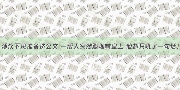 溥仪下班准备挤公交 一帮人突然跪地喊皇上 他却只吼了一句话！