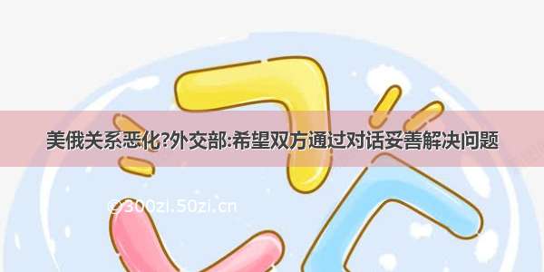 美俄关系恶化?外交部:希望双方通过对话妥善解决问题