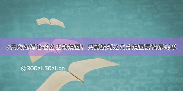 7天内如何让老公主动挽回！只要做到这几点挽回爱情很简单