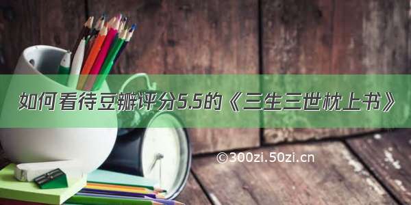 如何看待豆瓣评分5.5的《三生三世枕上书》