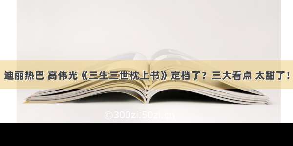 迪丽热巴 高伟光《三生三世枕上书》定档了？三大看点 太甜了！