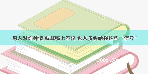 男人对你钟情 就算嘴上不说 也大多会给你这些“信号”