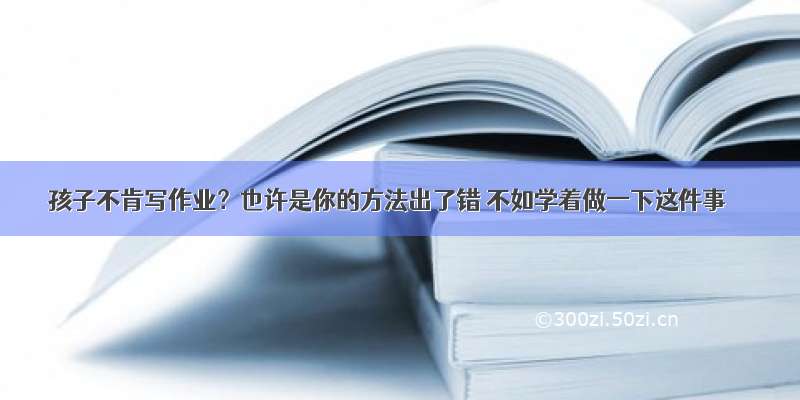 孩子不肯写作业？也许是你的方法出了错 不如学着做一下这件事