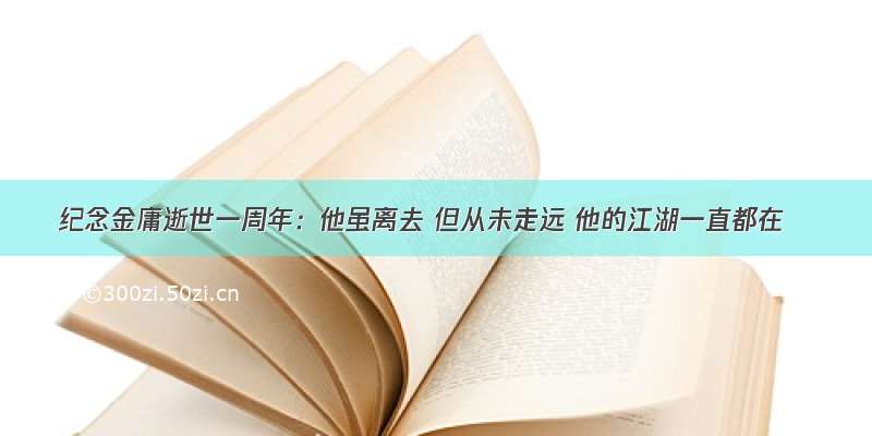 纪念金庸逝世一周年：他虽离去 但从未走远 他的江湖一直都在