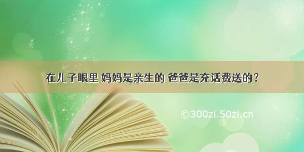 在儿子眼里 妈妈是亲生的 爸爸是充话费送的？