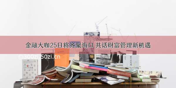 金融大咖25日将齐聚海口 共话财富管理新机遇