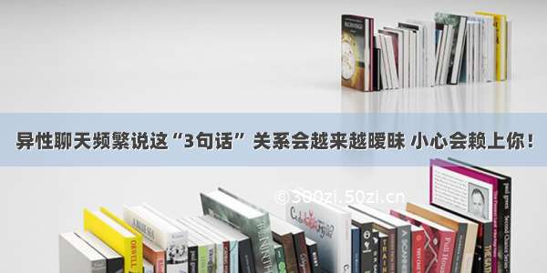 异性聊天频繁说这“3句话” 关系会越来越暧昧 小心会赖上你！