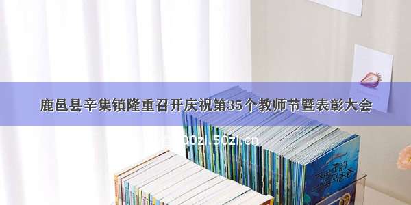 鹿邑县辛集镇隆重召开庆祝第35个教师节暨表彰大会