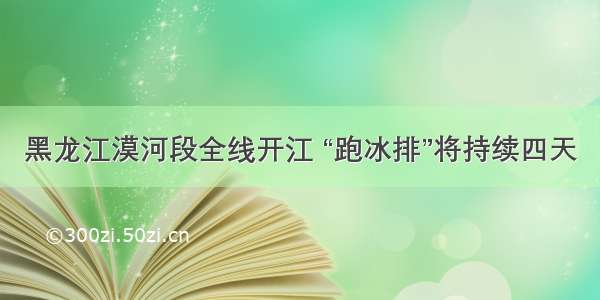 黑龙江漠河段全线开江 “跑冰排”将持续四天