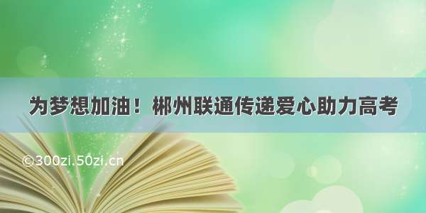 为梦想加油！郴州联通传递爱心助力高考